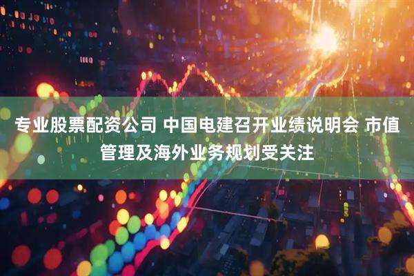 专业股票配资公司 中国电建召开业绩说明会 市值管理及海外业务规划受关注