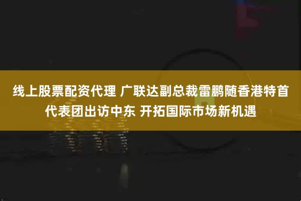 线上股票配资代理 广联达副总裁雷鹏随香港特首代表团出访中东 开拓国际市场新机遇