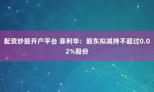 配资炒股开户平台 菲利华：股东拟减持不超过0.02%股份