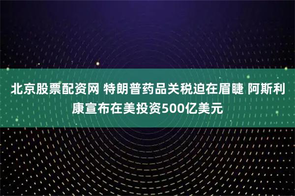 北京股票配资网 特朗普药品关税迫在眉睫 阿斯利康宣布在美投资500亿美元