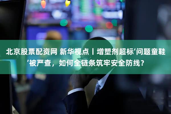 北京股票配资网 新华视点丨增塑剂超标‘问题童鞋’被严查，如何全链条筑牢安全防线？