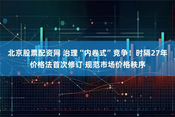 北京股票配资网 治理“内卷式”竞争！时隔27年价格法首次修订 规范市场价格秩序