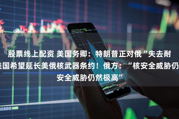 股票线上配资 美国务卿：特朗普正对俄“失去耐心”！美国希望延长美俄核武器条约！俄方：“核安全威胁仍然极高”