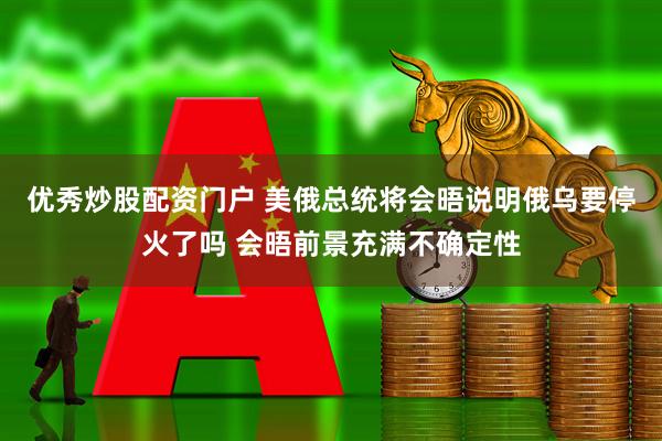 优秀炒股配资门户 美俄总统将会晤说明俄乌要停火了吗 会晤前景充满不确定性