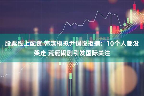 股票线上配资 韩媒模拟尹锡悦拒捕：10个人都没架走 荒诞闹剧引发国际关注