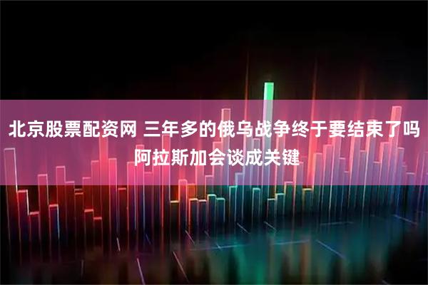 北京股票配资网 三年多的俄乌战争终于要结束了吗 阿拉斯加会谈成关键