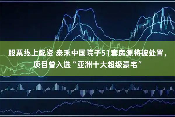 股票线上配资 泰禾中国院子51套房源将被处置，项目曾入选“亚洲十大超级豪宅”