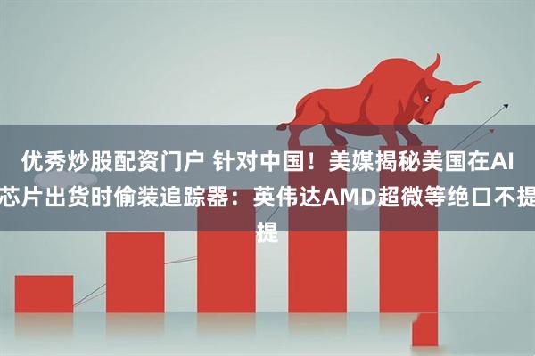 优秀炒股配资门户 针对中国！美媒揭秘美国在AI芯片出货时偷装追踪器：英伟达AMD超微等绝口不提