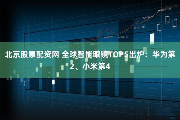 北京股票配资网 全球智能眼镜TOP5出炉：华为第2、小米第4