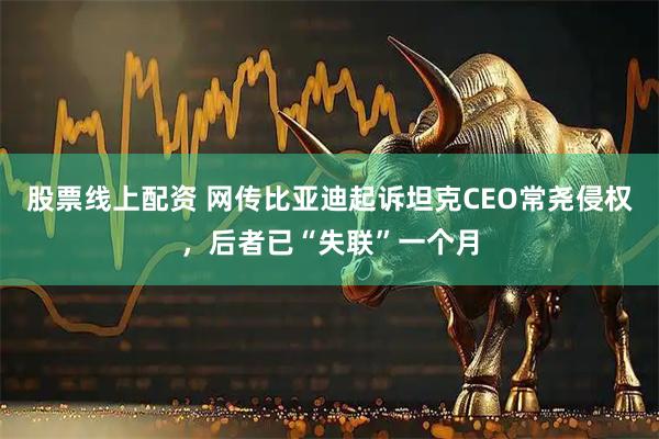 股票线上配资 网传比亚迪起诉坦克CEO常尧侵权，后者已“失联”一个月