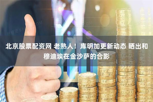 北京股票配资网 老熟人！库明加更新动态 晒出和穆迪埃在金沙萨的合影