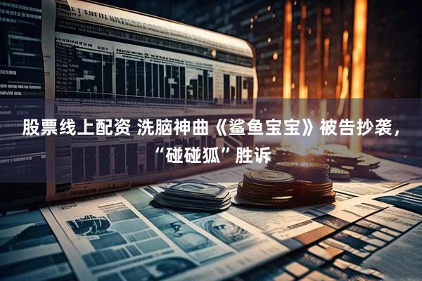 股票线上配资 洗脑神曲《鲨鱼宝宝》被告抄袭，“碰碰狐”胜诉