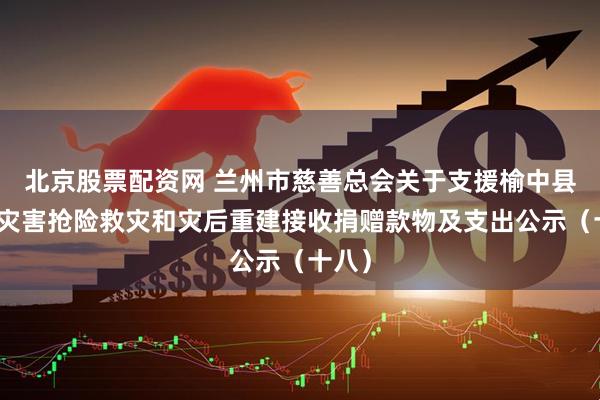 北京股票配资网 兰州市慈善总会关于支援榆中县山洪灾害抢险救灾和灾后重建接收捐赠款物及支出公示（十八）