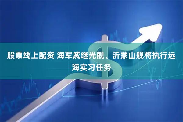 股票线上配资 海军戚继光舰、沂蒙山舰将执行远海实习任务