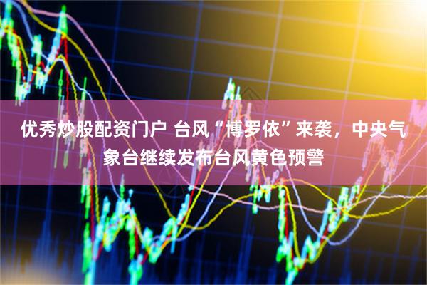 优秀炒股配资门户 台风“博罗依”来袭，中央气象台继续发布台风黄色预警