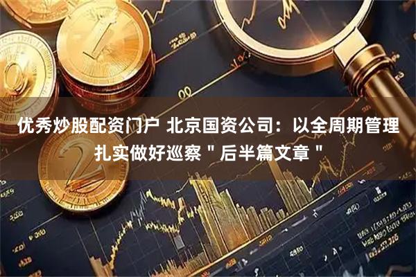 优秀炒股配资门户 北京国资公司:以全周期管理扎实做好巡察"后半篇文章"