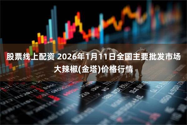 股票线上配资 2026年1月11日全国主要批发市场大辣椒(金塔)价格行情