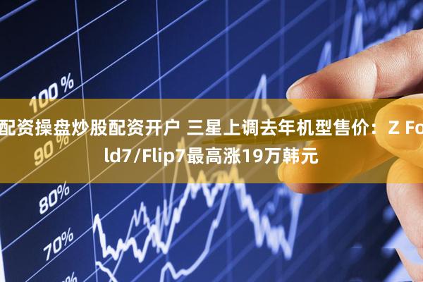 配资操盘炒股配资开户 三星上调去年机型售价:Z Fold7/Flip7最高涨19万韩元