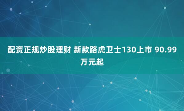 配资正规炒股理财 新款路虎卫士130上市 90.99万元起