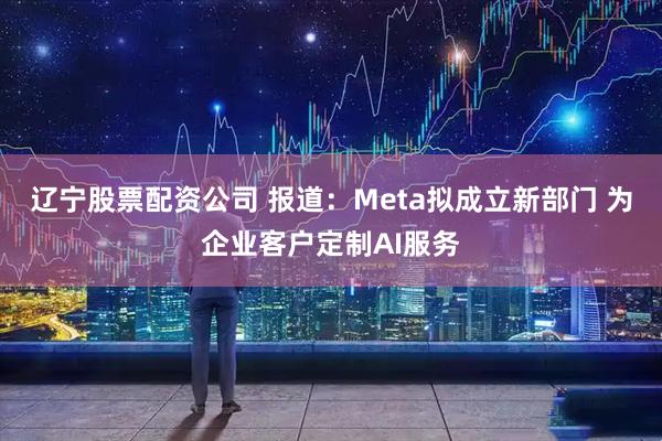 辽宁股票配资公司 报道：Meta拟成立新部门 为企业客户定制AI服务