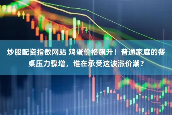 炒股配资指数网站 鸡蛋价格飙升！普通家庭的餐桌压力骤增，谁在承受这波涨价潮？
