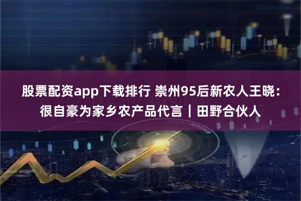 股票配资app下载排行 崇州95后新农人王晓：很自豪为家乡农产品代言｜田野合伙人