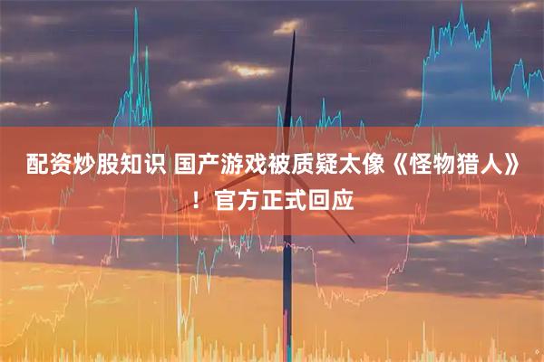 配资炒股知识 国产游戏被质疑太像《怪物猎人》！官方正式回应