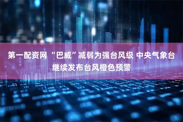 第一配资网 “巴威”减弱为强台风级 中央气象台继续发布台风橙色预警
