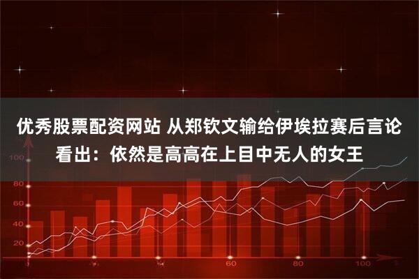 优秀股票配资网站 从郑钦文输给伊埃拉赛后言论看出：依然是高高在上目中无人的女王