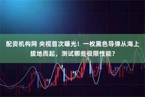 配资机构网 央视首次曝光！一枚黑色导弹从海上拔地而起，测试哪些极限性能？
