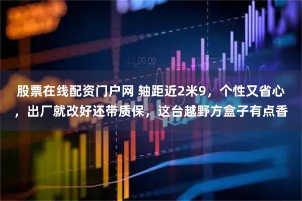 股票在线配资门户网 轴距近2米9，个性又省心，出厂就改好还带质保，这台越野方盒子有点香