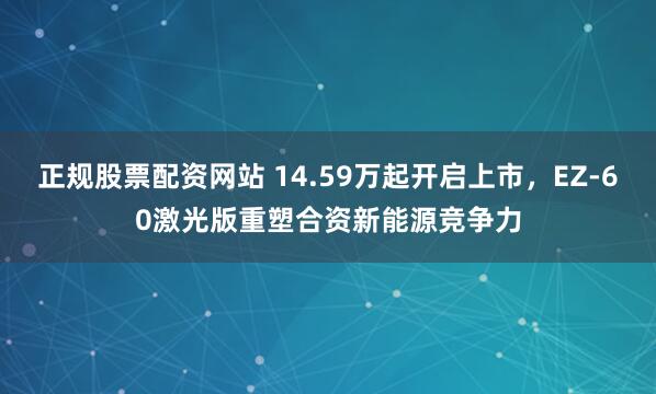 正规股票配资网站 14.59万起开启上市，EZ‑60激光版重塑合资新能源竞争力