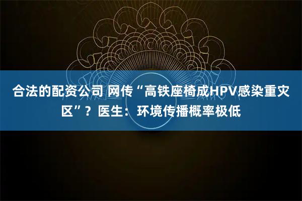 合法的配资公司 网传“高铁座椅成HPV感染重灾区”？医生：环境传播概率极低